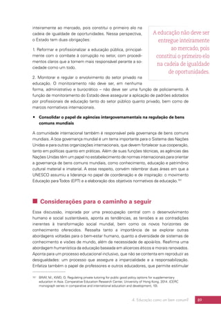 4. Educação como um bem comum? 89
inteiramente ao mercado, pois constitui o primeiro elo na
cadeia de igualdade de oportunidades. Nessa perspectiva,
o Estado tem duas obrigações:
1. Reformar e profissionalizar a educação pública, principal-
mente com o combate à corrupção no setor, com procedi-
mentos claros que a tornem mais responsável perante a so-
ciedade como um todo.
2. Monitorar e regular o envolvimento do setor privado na
educação. O monitoramento não deve ser, em nenhuma
forma, administrativo e burocrático – não deve ser uma função de policiamento. A
função de monitoramento do Estado deve assegurar a aplicação de padrões adotados
por profissionais de educação tanto do setor público quanto privado, bem como de
marcos normativos internacionais.
## Consolidar o papel de agências intergovernamentais na regulação de bens
comuns mundiais
A comunidade internacional também é responsável pela governança de bens comuns
mundiais. A boa governança mundial é um tema importante para o Sistema das Nações
Unidas e para outras organizações internacionais, que devem fortalecer sua cooperação,
tanto em políticas quanto em práticas. Além de suas funções técnicas, as agências das
Nações Unidas têm um papel no estabelecimento de normas internacionais para orientar
a governança de bens comuns mundiais, como conhecimento, educação e patrimônio
cultural material e imaterial. A esse respeito, convém relembrar duas áreas em que a
UNESCO assumiu a liderança no papel de coordenação e de inspiração: o movimento
Educação paraTodos (EPT) e a elaboração dos objetivos normativos da educação.157
157	 BRAY, M.; KWO, O. Regulating private tutoring for public good policy options for supplementary
education in Asia. Comparative Education Research Center, University of Hong Kong, 2014. (CERC
monograph series in comparative and international education and development, 10).
 Considerações para o caminho a seguir
Essa discussão, inspirada por uma preocupação central com o desenvolvimento
humano e social sustentáveis, aponta as tendências, as tensões e as contradições
inerentes à transformação social mundial, bem como os novos horizontes de
conhecimento oferecidos. Ressalta tanto a importância de se explorar outras
abordagens voltadas para o bem-estar humano, quanto a diversidade de sistemas de
conhecimento e visões de mundo, além da necessidade de apoiá-los. Reafirma uma
abordagem humanística da educação baseada em alicerces éticos e morais renovados.
Aponta para um processo educacional inclusivo, que não se contenta em reproduzir as
desigualdades: um processo que assegure a imparcialidade e a responsabilização.
Enfatiza também o papel de professores e outros educadores, que permite estimular
A educação não deve ser
entregue inteiramente
ao mercado, pois
constitui o primeiro elo
na cadeia de igualdade
de oportunidades.
 