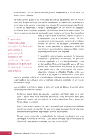 Repensar a educação • Rumo a um bem comum mundial?90
o pensamento crítico e desenvolver o julgamento independente, a fim de evitar um
conformismo irrefletido.
O texto examina questões de formulação de políticas educacionais em um mundo
complexo. Em primeiro lugar, precisamos reconhecer a lacuna entre educação formal e
emprego e tentar oferecer respostas a essa situação. Em segundo, devemos enfrentar
o desafio de reconhecer e validar a aprendizagem em um mundo de crescente
mobilidade, entre fronteiras, ocupações profissionais e espaços de aprendizagem. Em
terceiro, precisamos repensar a educação para a cidadania, em busca de um equilíbrio
entre o respeito pela pluralidade, valores universais e
a preocupação com a humanidade comum. Por fim,
consideramos as complexidades inerentes à formulação
nacional de políticas de educação, juntamente com
diversas formas possíveis de governança global. No
momento em que assinalamos essas questões, muitas
perguntas permanecem sem resposta.
É necessário recontextualizar princípios fundacionais
subjacentes à governança da educação, em particular
o direito à educação e o princípio da educação como
um bem público. O documento propõe que se dê mais
atenção aos conhecimentos em políticas de educação
e aos modos como tais conhecimentos são criados,
adquiridos, validados e utilizados. Propõe, ainda, que
considerar a educação e o conhecimento como bens
comuns mundiais poderia ser uma abordagem útil para reconciliar o propósito e a
organização da aprendizagem como um esforço coletivo da sociedade em um mundo
em plena mudança.
Ao considerar o caminho a seguir e como um apelo ao diálogo, propomos várias
questões para continuar o debate:
Embora os quatro pilares da educação – aprender a conhecer, fazer, ser e viver
junto – sejam ainda mais relevantes atualmente, estão ameaçados tanto pela
globalização quanto pela ressurgência de políticas identitárias. Como podem ser
fortalecidos e renovados?
Como a educação pode responder melhor aos desafios de atingir a sustentabilidade
econômica, social e ambiental? De que forma essa abordagem humanista pode
ser concretizada por meio de políticas e práticas educacionais?
De que maneira reconciliar uma pluralidade de visões de mundo dentro de uma
abordagem humanista à educação? Quais são as ameaças e as oportunidades da
globalização para políticas e decisões nacionais em educação?
É necessário
recontextualizar
princípios fundacionais
subjacentes à
governança da
educação, em
particular o direito à
educação e o princípio
da educação como um
bem público.
 