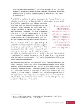 4. Educação como um bem comum? 91
Como se deve financiar a educação? Quais são as consequências para a educação,
a formação, o desenvolvimento e o apoio a professores? Quais são as implicações
para a educação da distinção entre os conceitos de “bem privado”, “bem público”
e “bem comum”?
A UNESCO, na qualidade de agência especializada das Nações Unidas para a
educação, juntamente com as áreas correlatas de ciência, cultura e comunicação,
deve fortalecer seu papel como um “laboratório de ideias”
e monitorar tendências globais de desenvolvimento e suas
implicações para a educação, em conformidade com o
mandato educacional da UNESCO e seu papel como uma
agência intelectual e think tank.158
Como não é mais efetivo
desenvolver políticas de maneira isolada, é importante
reunir diferentes partes interessadas, com suas múltiplas
perspectivas, a fim de compartilhar resultados de pesquisa e
articular princípios normativos para a orientação de políticas.
Também vale a pena destacar a excepcional situação da
UNESCO no Sistema das Nações Unidas, com redes globais
de comissões nacionais, Cátedras UNESCO e institutos
especializados. Essas redes poderiam ser usadas de forma
mais intensiva como um meio de reavaliar o propósito
e a prática da educação regularmente, em função de diferentes circunstâncias e
necessidades. Isso pode ser alcançado por meio da criação de um mecanismo de
observatório permanente que analise e informe as tendências de desenvolvimento e
suas implicações para a educação.
A humanidade entrou em uma nova fase de sua história, com desenvolvimentos em
ciência e tecnologia cada vez mais rápidos e com perspectivas tanto utópicas quanto
distópicas. Para nos beneficiarmos dessa evolução de forma emancipatória, justa e
sustentável, devemos entender e administrar oportunidades e riscos. Esse deveria
ser o propósito fundamental da educação e da aprendizagem no século XXI. Essa
também deve ser a tarefa básica da UNESCO, como um laboratório global de ideias, a
fim de potencializar nossa compreensão dessas perspectivas, com vistas a sustentar
a humanidade e assegurar seu bem-estar comum. A presente publicação visa a ser
uma contribuição para estimular o debate.
158	 ELFERT, M. UNESCO, the Faure report, the Delors report, and the political utopia of lifelong learning.
European Journal of Education, v. 50, n. 1, p. 88-100, 2015.
É importante reunir
diferentes partes
interessadas, com suas
múltiplas perspectivas,
a fim de compartilhar
resultados de pesquisa
e articular princípios
normativos para a
orientação de políticas.
 