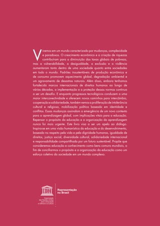 V
ivemos em um mundo caracterizado por mudanças, complexidade
e paradoxos. O crescimento econômico e a criação de riquezas
contribuíram para a diminuição das taxas globais de pobreza,
mas a vulnerabilidade, a desigualdade, a exclusão e a violência
aumentaram tanto dentro de uma sociedade quanto entre sociedades
em todo o mundo. Padrões insustentáveis de produção econômica e
de consumo promovem aquecimento global, degradação ambiental e
um agravamento de desastres naturais. Além disso, embora tenhamos
fortalecido marcos internacionais de direitos humanos ao longo de
várias décadas, a implementação e a proteção dessas normas continua
a ser um desafio. E enquanto progressos tecnológicos conduzem a uma
maior interconectividade e oferecem novos caminhos para intercâmbio,
cooperação e solidariedade, também vemos a proliferação de intolerância
cultural e religiosa, mobilização política baseada em identidade e
conflitos. Essas mudanças assinalam a emergência de um novo contexto
para a aprendizagem global, com implicações vitais para a educação.
Repensar o propósito da educação e a organização da aprendizagem
nunca foi mais urgente. Este livro visa a ser um apelo ao diálogo.
Inspira-se em uma visão humanística da educação e do desenvolvimento,
baseada no respeito pela vida e pela dignidade humanas, igualdade de
direitos, justiça social, diversidade cultural, solidariedade internacional
e responsabilidade compartilhada por um futuro sustentável. Propõe que
consideremos educação e conhecimento como bens comuns mundiais, a
fim de conciliarmos o propósito e a organização da educação como um
esforço coletivo da sociedade em um mundo complexo.
 