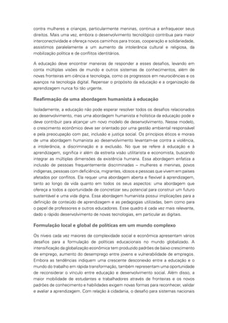 contra mulheres e crianças, particularmente meninas, continua a enfraquecer seus
direitos. Mais uma vez, embora o desenvolvimento tecnológico contribua para maior
interconectividade e ofereça novos caminhos para trocas, cooperação e solidariedade,
assistimos paralelamente a um aumento da intolerância cultural e religiosa, da
mobilização política e de conflitos identitários.
A educação deve encontrar maneiras de responder a esses desafios, levando em
conta múltiplas visões de mundo e outros sistemas de conhecimentos, além de
novas fronteiras em ciência e tecnologia, como os progressos em neurociências e os
avanços na tecnologia digital. Repensar o propósito da educação e a organização da
aprendizagem nunca foi tão urgente.
Reafirmação de uma abordagem humanista à educação
Isoladamente, a educação não pode esperar resolver todos os desafios relacionados
ao desenvolvimento, mas uma abordagem humanista e holística da educação pode e
deve contribuir para alcançar um novo modelo de desenvolvimento. Nesse modelo,
o crescimento econômico deve ser orientado por uma gestão ambiental responsável
e pela preocupação com paz, inclusão e justiça social. Os princípios éticos e morais
de uma abordagem humanista ao desenvolvimento levantam-se contra a violência,
a intolerância, a discriminação e a exclusão. No que se refere à educação e à
aprendizagem, significa ir além da estreita visão utilitarista e economista, buscando
integrar as múltiplas dimensões da existência humana. Essa abordagem enfatiza a
inclusão de pessoas frequentemente discriminadas – mulheres e meninas, povos
indígenas, pessoas com deficiência, migrantes, idosos e pessoas que vivem em países
afetados por conflitos. Ela requer uma abordagem aberta e flexível à aprendizagem,
tanto ao longo da vida quanto em todos os seus aspectos: uma abordagem que
ofereça a todos a oportunidade de concretizar seu potencial para construir um futuro
sustentável e uma vida digna. Essa abordagem humanista possui implicações para a
definição de conteúdo de aprendizagem e as pedagogias utilizadas, bem como para
o papel de professores e outros educadores. Esse quadro é cada vez mais relevante,
dado o rápido desenvolvimento de novas tecnologias, em particular as digitais.
Formulação local e global de políticas em um mundo complexo
Os níveis cada vez maiores de complexidade social e econômica apresentam vários
desafios para a formulação de políticas educacionais no mundo globalizado. A
intensificação da globalização econômica tem produzido padrões de baixo crescimento
de emprego, aumento do desemprego entre jovens e vulnerabilidade de empregos.
Embora as tendências indiquem uma crescente desconexão entre a educação e o
mundo do trabalho em rápida transformação, também representam uma oportunidade
de reconsiderar o vínculo entre educação e desenvolvimento social. Além disso, a
maior mobilidade de estudantes e trabalhadores através de fronteiras e os novos
padrões de conhecimento e habilidades exigem novas formas para reconhecer, validar
e avaliar a aprendizagem. Com relação à cidadania, o desafio para sistemas nacionais
 