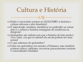 
 Então é necessário ensinar ao QUILOMBO a história e
cultura africana e afro-brasileira!
 É importante, também, identificar no quilombo as raízes
afro e a cultura e história emergente da existência na
diáspora!
 Quilombos são redutos em que a história de luta ainda é
viva; lutas em que os saberes da escola podem ser suas
armas!
 O que sabemos de quilombos?
 Falar em quilombos nos remete a Palmares, mas também
existem outros, milhares, em terras paracatuenses existem
5 comunidades tituladas.
Cultura e História
 