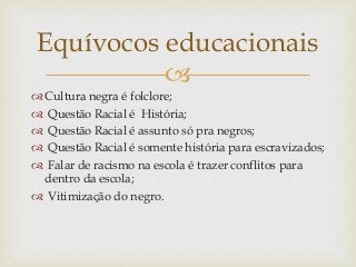 
 Cultura negra é folclore;
 Questão Racial é História;
 Questão Racial é assunto só pra negros;
 Questão Racial é somente história para escravizados;
 Falar de racismo na escola é trazer conflitos para
dentro da escola;
 Vitimização do negro.
Equívocos educacionais
 