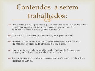 
 Desconstrução de equívocos e preenchimentos dos vazios deixados
pela historiografia oficial sobre o povo negro no Brasil , o
continente africano e suas gentes e culturas.
 Combate ao racismo, as discriminações e preconceitos.
 Desenvolvimento de atitudes, valores e respeito aos Direitos
Humanos e a pluralidade étnico-racial brasileira.
 Reconhecimento da importância do Continente Africano na
construção da história geral da Humanidade.
 Reconhecimento dos elos existentes entre a História do Brasil e a
História da África.
Conteúdos a serem
trabalhados:
 