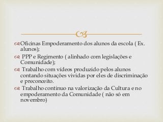
 Oficinas Empoderamento dos alunos da escola ( Ex.
alunos);
 PPP e Regimento ( alinhado com legislações e
Comunidade);
 Trabalho com vídeos produzido pelos alunos
contando situações vividas por eles de discriminação
e preconceito.
 Trabalho continuo na valorização da Cultura e no
empoderamento da Comunidade ( não só em
novembro)
 