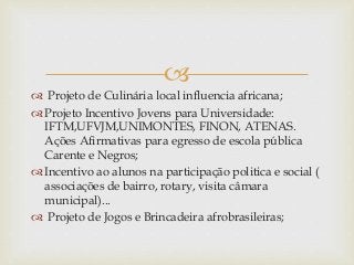 
 Projeto de Culinária local influencia africana;
 Projeto Incentivo Jovens para Universidade:
IFTM,UFVJM,UNIMONTES, FINON, ATENAS.
Ações Afirmativas para egresso de escola pública
Carente e Negros;
 Incentivo ao alunos na participação politica e social (
associações de bairro, rotary, visita câmara
municipal)...
 Projeto de Jogos e Brincadeira afrobrasileiras;
 