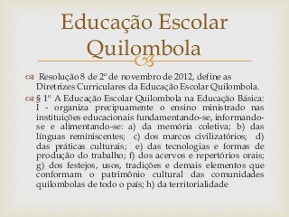 
 Resolução 8 de 2º de novembro de 2012, define as
Diretrizes Curriculares da Educação Escolar Quilombola.
 § 1º A Educação Escolar Quilombola na Educação Básica:
I - organiza precipuamente o ensino ministrado nas
instituições educacionais fundamentando-se, informando-
se e alimentando-se: a) da memória coletiva; b) das
línguas reminiscentes; c) dos marcos civilizatórios; d)
das práticas culturais; e) das tecnologias e formas de
produção do trabalho; f) dos acervos e repertórios orais;
g) dos festejos, usos, tradições e demais elementos que
conformam o patrimônio cultural das comunidades
quilombolas de todo o país; h) da territorialidade
Educação Escolar
Quilombola
 