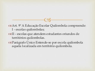 
 Art. 9º A Educação Escolar Quilombola compreende:
I - escolas quilombolas;
 II - escolas que atendem estudantes oriundos de
territórios quilombolas.
 Parágrafo Único Entende-se por escola quilombola
aquela localizada em território quilombola.
 