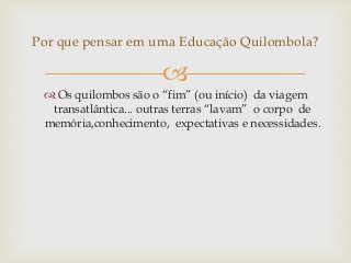 
 Os quilombos são o “fim” (ou início) da viagem
transatlântica... outras terras “lavam” o corpo de
memória,conhecimento, expectativas e necessidades.
Por que pensar em uma Educação Quilombola?
 