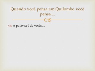 
 A palavra é de vocês....
Quando você pensa em Quilombo você
pensa....
 