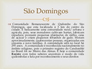 
 Comunidade Remanescente de Quilombo do São
Domingos, que esta localizada à 3 km do centro da
cidade. É basicamente uma comunidade rural/ urbana e
agrícola, pois, seus moradores cultivam hortas, fabricam
rapadura, possuem pequenas plantações de milho, cana
de açúcar e criam pequenos rebanhos de gado. Moram
aproximadamente, quatrocentas pessoas, organizadas em
sessenta e nove famílias. A comunidade está no local há
295 anos. A comunidade é reconhecida nacionalmente no
âmbito religioso, pois o primeiro registro do Candomblé
no Brasil foi no Morro das Almas. E hoje a comunidade
Resiste com todos saberes ancestrais e modo de vida
quilombolas e luta por reconhecimento e seus direitos
São Domingos
 