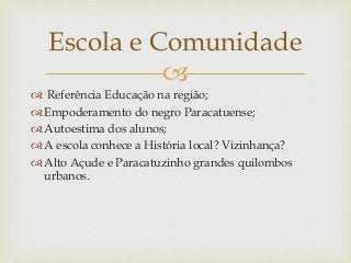 
 Referência Educação na região;
 Empoderamento do negro Paracatuense;
 Autoestima dos alunos;
 A escola conhece a História local? Vizinhança?
 Alto Açude e Paracatuzinho grandes quilombos
urbanos.
Escola e Comunidade
 