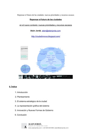 Repensar el futuro de las ciudades: nuevas prioridades y recursos escasos

                           Repensar el futuro de las ciudades

              en el nuevo contexto: nuevas prioridades y recursos escasos

                            Alain Jordà, alain@alainjorda.com

                             http://ciudadinnova.blogspot.com/




0. Índice

      1. Introducción

      2. Planteamiento

      3. El sistema estratégico de la ciudad

      4. La representación gráfica del sistema

      5. Innovación y Nuevas Formas de Gobierno

      6. Conclusión
 