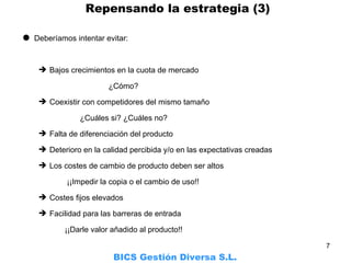 Deberíamos intentar evitar: Bajos crecimientos en la cuota de mercado   ¿Cómo? Coexistir con competidores del mismo tamaño   ¿Cuáles si? ¿Cuáles no? Falta de diferenciación del producto Deterioro en la calidad percibida y/o en las expectativas creadas Los costes de cambio de producto deben ser altos   ¡¡Impedir la copia o el cambio de uso!! Costes fijos elevados Facilidad para las barreras de entrada   ¡¡Darle valor añadido al producto!! BICS Gestión Diversa S.L.     Repensando la estrategia (3) 