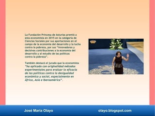 José María Olayo olayo.blogspot.com
La Fundación Princesa de Asturias premió a
esta economista en 2015 en la categoría de
Ciencias Sociales por sus aportaciones en el
campo de la economía del desarrollo y la lucha
contra la pobreza, por sus “innovadoras y
decisivas contribuciones a la economía del
desarrollo y al estudio de las políticas
contra la pobreza”.
También destacó el jurado que la economista
“ha aplicado con originalidad métodos
experimentales para evaluar la eficacia
de las políticas contra la desigualdad
económica y social, especialmente en
África, Asia e Iberoamérica”.
 