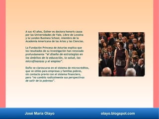 José María Olayo olayo.blogspot.com
A sus 43 años, Esther es doctora honoris causa
por las Universidades de Yale, Libre de Lovaina
y la London Business School, miembro de la
Academia Americana de las Artes y las Ciencias.
La Fundación Princesa de Asturias explica que
los resultados de su investigación han renovado
profundamente “el diseño de estrategias en
los ámbitos de la educación, la salud, las
microfinanzas y el empleo”.
Duflo ve claroscuros en el sistema de microcréditos,
que ve útiles para empresas y familias pobres,
sin contacto previo con el sistema financiero,
pero “no cambia radicalmente sus perspectivas
de salir de la pobreza”.
 