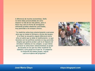 José María Olayo olayo.blogspot.com
A diferencia de muchos economistas, Duflo
no tiene ideas preconcebidas de cómo
mejorar la vida de los más pobres, pero sí
tiene muy clara la forma de averiguarlo:
utilizando pruebas aleatorias controladas,
muy parecidas a los ensayos clínicos.
“La medicina selecciona aleatoriamente a personas
para que se tomen el fármaco y forma dos grupos.
Si al final se encuentra alguna diferencia entre
ellos se sabrá que se debe al medicamento. Lo que
hacemos con las políticas sociales es muy parecido.
Imagina que quieres probar cuál es el impacto de
introducir tabletas en los colegios. Lo que tienes
que hacer es seleccionar aleatoriamente un grupo
de escuelas en las que los niños recibirán las
tabletas y otro grupo en el que no. Si comparas
la evolución de ambos grupos, sabrás
cuál es el efecto del programa”.
 