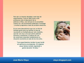 José María Olayo olayo.blogspot.com
Para dar un impulso decidido a este tipo de
experimentos, creó en 2003 junto a dos
profesores más el laboratorio de la
pobreza (J-PAL), una red que en la actualidad
cuenta con 136 economistas dedicada a investigar
y evaluar programas a base de pruebas aleatorias.
Es así como descubrieron que con un kilo de
lentejas gratis para las familias la tasa de
vacunación se multiplicaba por seis; también,
que dar una vaca a los que sufren pobreza
extrema y enseñarles a cuidarla (en vez
de comérsela) mejoraba notablemente su
situación económica al cabo de los tres años.
“Los experimentos tardan lo que tarde
en aplicarse un programa. En algunos
casos hemos estado siguiendo a
gente durante 10 años.”
 
