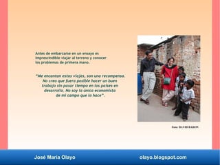 José María Olayo olayo.blogspot.com
Antes de embarcarse en un ensayo es
imprescindible viajar al terreno y conocer
los problemas de primera mano.
“Me encantan estos viajes, son una recompensa.
No creo que fuera posible hacer un buen
trabajo sin pasar tiempo en los países en
desarrollo. No soy la única economista
de mi campo que lo hace”.
Foto: DAVID BARON
 