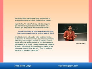 José María Olayo olayo.blogspot.com
Una de las ideas maestras de estos economistas es
un experimento para reducir el absentismo escolar.
Según Duflo, “lo más efectivo y más barato para
que más niños vayan a la escuela es darles una
pastilla que les quite los parásitos intestinales”.
Unos 600 millones de niños en edad escolar están
infectados con algún tipo de lombriz según la O.M.S.
Sin el tratamiento adecuado, estos parásitos limitan
la absorción de micronutrientes. Los niños simplemente
están muy cansados para poder ir al colegio. Curarlos
puede reducir el absentismo en un 25% e incrementar
sus ingresos en el futuro. La idea convenció al Gobierno
de India: 140 millones de niños fueron tratados en las
escuelas el pasado 10 de febrero. “Esto es un logro
nuestro, es un avance enorme”.
Foto>: BONITZ
 