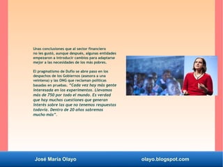 José María Olayo olayo.blogspot.com
Unas conclusiones que al sector financiero
no les gustó, aunque después, algunas entidades
empezaron a introducir cambios para adaptarse
mejor a las necesidades de los más pobres.
El pragmatismo de Duflo se abre paso en los
despachos de los Gobiernos (asesora a una
veintena) y las ONG que reclaman políticas
basadas en pruebas. “Cada vez hay más gente
interesada en los experimentos. Llevamos
más de 750 por todo el mundo. Es verdad
que hay muchas cuestiones que generan
interés sobre las que no tenemos respuestas
todavía. Dentro de 20 años sabremos
mucho más”.
 