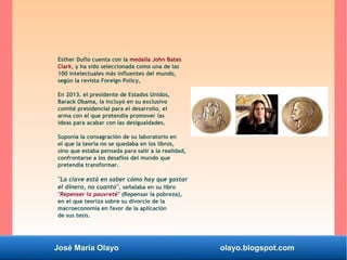José María Olayo olayo.blogspot.com
Esther Duflo cuenta con la medalla John Bates
Clark, y ha sido seleccionada como una de las
100 intelectuales más influentes del mundo,
según la revista Foreign Policy,
En 2013. el presidente de Estados Unidos,
Barack Obama, la incluyó en su exclusivo
comité presidencial para el desarrollo, el
arma con el que pretendía promover las
ideas para acabar con las desigualdades.
Suponía la consagración de su laboratorio en
el que la teoría no se quedaba en los libros,
sino que estaba pensada para salir a la realidad,
confrontarse a los desafíos del mundo que
pretendía transformar.
"La clave está en saber cómo hay que gastar
el dinero, no cuanto", señalaba en su libro
"Repenser la pauvreté" (Repensar la pobreza),
en el que teoriza sobre su divorcio de la
macroeconomía en favor de la aplicación
de sus tesis.
 