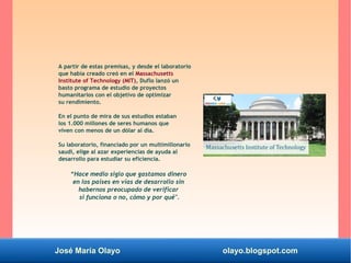 José María Olayo olayo.blogspot.com
A partir de estas premisas, y desde el laboratorio
que había creado creó en el Massachusetts
Institute of Technology (MIT), Duflo lanzó un
basto programa de estudio de proyectos
humanitarios con el objetivo de optimizar
su rendimiento.
En el punto de mira de sus estudios estaban
los 1.000 millones de seres humanos que
viven con menos de un dólar al día.
Su laboratorio, financiado por un multimillonario
saudí, elige al azar experiencias de ayuda al
desarrollo para estudiar su eficiencia.
“Hace medio siglo que gastamos dinero
en los países en vías de desarrollo sin
habernos preocupado de verificar
si funciona o no, cómo y por qué".
 