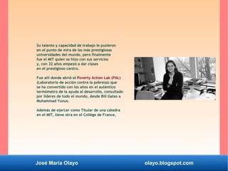 José María Olayo olayo.blogspot.com
Su talento y capacidad de trabajo le pusieron
en el punto de mira de las más prestigiosas
universidades del mundo, pero finalmente
fue el MIT quien se hizo con sus servicios
y, con 32 años empezó a dar clases
en el prestigioso centro.
Fue allí donde abrió el Poverty Action Lab (PAL)
(Laboratorio de acción contra la pobreza) que
se ha convertido con los años en el auténtico
termómetro de la ayuda al desarrollo, consultado
por líderes de todo el mundo, desde Bill Gates a
Muhammad Yunus.
Además de ejercer como Titular de una cátedra
en el MIT, tiene otra en el Collège de France,
 