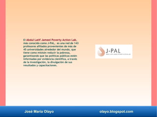 José María Olayo olayo.blogspot.com
El Abdul Latif Jameel Poverty Action Lab,
más conocido como J-PAL, es una red de 143
profesores afiliados provenientes de más de
45 universidades alrededor del mundo, que
tiene como misisón reducir la pobreza,
garantizando que las políticas públicas estén
informadas por evidencia científica, a través
de la investigación, la divulgación de sus
resultados y capacitaciones.
 