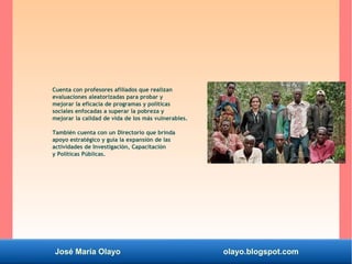 José María Olayo olayo.blogspot.com
Cuenta con profesores afiliados que realizan
evaluaciones aleatorizadas para probar y
mejorar la eficacia de programas y políticas
sociales enfocadas a superar la pobreza y
mejorar la calidad de vida de los más vulnerables.
También cuenta con un Directorio que brinda
apoyo estratégico y guía la expansión de las
actividades de Investigación, Capacitación
y Políticas Públicas.
 