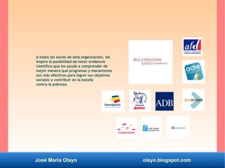 José María Olayo olayo.blogspot.com
A todos los socios de esta organziación, les
inspira la posibilidad de tener evidencia
científica que los ayude a comprender de
mejor manera qué programas y mecanismos
son más efectivos para lograr sus objetivos
sociales y contribuir en la batalla
contra la pobreza.
 
