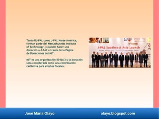 José María Olayo olayo.blogspot.com
Tanto RJ-PAL como J-PAL Norte América,
forman parte del Massachusetts Institute
of Technology, y puedes hacer una
donación a J-PAL a través de la Página
de Donaciones del MIT.
MIT es una organización 501(c)3 y la donación
será considerada como una contribución
caritativa para efectos fiscales.
 