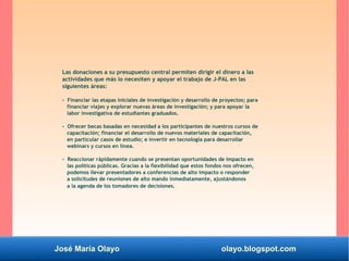 José María Olayo olayo.blogspot.com
Las donaciones a su presupuesto central permiten dirigir el dinero a las
actividades que más lo necesiten y apoyar el trabajo de J-PAL en las
siguientes áreas:
- Financiar las etapas iniciales de investigación y desarrollo de proyectos; para
financiar viajes y explorar nuevas áreas de investigación; y para apoyar la
labor investigativa de estudiantes graduados.
- Ofrecer becas basadas en necesidad a los participantes de nuestros cursos de
capacitación; financiar el desarrollo de nuevos materiales de capacitación,
en particular casos de estudio; e invertir en tecnología para desarrollar
webinars y cursos en línea.
- Reaccionar rápidamente cuando se presentan oportunidades de impacto en
las políticas públicas. Gracias a la flexibilidad que estos fondos nos ofrecen,
podemos llevar presentadores a conferencias de alto impacto o responder
a solicitudes de reuniones de alto mando inmediatamente, ajustándonos
a la agenda de los tomadores de decisiones.
 
