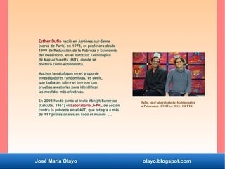 José María Olayo olayo.blogspot.com
Esther Duflo nació en Asnières-sur-Seine
(norte de París) en 1972, es profesora desde
1999 de Reducción de la Pobreza y Economía
del Desarrollo, en el Instituto Tecnológico
de Massachusetts (MIT), donde se
doctoró como economista.
Muchos la catalogan en el grupo de
investigadores randomistas, es decir,
que trabajan sobre el terreno con
pruebas aleatorias para identificar
las medidas más efectivas.
En 2003 fundó junto al indio Abhijit Banerjee
(Calcuta, 1961) el Laboratorio J+PAL de acción
contra la pobreza en el MIT, que integra a más
de 117 profesionales en todo el mundo ...
Duflo, en el laboratorio de Acción contra
la Pobreza en el MIT en 2012. GETTY
 