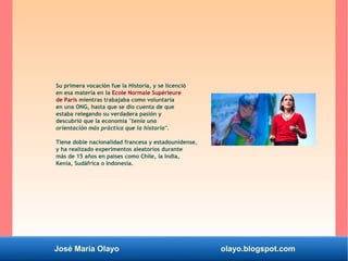 José María Olayo olayo.blogspot.com
Su primera vocación fue la Historia, y se licenció
en esa materia en la Ecole Normale Supérieure
de París mientras trabajaba como voluntaria
en una ONG, hasta que se dio cuenta de que
estaba relegando su verdadera pasión y
descubrió que la economía "tenía una
orientación más práctica que la historia".
Tiene doble nacionalidad francesa y estadounidense,
y ha realizado experimentos aleatorios durante
más de 15 años en países como Chile, la India,
Kenia, Sudáfrica o Indonesia.
 