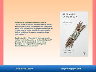 José María Olayo olayo.blogspot.com
Esther no se considera una revolucionaria.
“Yo diría que en muchos sentidos nuestra postura
es justo lo contrario a una revolución. Hay mucha
gente en la lucha contra la pobreza que quiere ser
revolucionaria, lograr un objetivo que resuelva
todo el problema. Y nuestra aproximación es
más gradual”.
Su obra cumbre, “Repensar la pobreza: un giro
radical en la lucha contra la desigualdad global”
(Taurus, 2012), que escribió con su colega
Banerjee, fue elegido libro del año por el
Financial Times el año anterior.
 