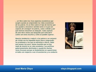 José María Olayo olayo.blogspot.com
… un libro sobre los ricos aspectos económicos que
surgen cuando se comprenden las vidas económicas
de los pobres. Es un libro sobre el tipo de teorías que
nos ayudan a encontrar sentido tanto a lo que son
capaces de conseguir los pobres, como a dónde y por
qué motivos necesitan un empujón. Cada capítulo
de este libro relata una búsqueda para descubrir
cuáles son estos escollos y cómo se pueden superar.
Nuestra tendencia a reducir a los pobres a un conjunto
de clichés nos ha impedido hasta ahora comprender
los problemas a los que se enfrentan a diario. Dado
que poseen tan poco, hemos asumido que no hay
nada de interés en su vida económica. Las políticas
gubernamentales destinadas a ayudarles muchas
veces fracasan porque se fundamentan en suposiciones
erradas con respecto a sus circunstancias y su conducta.
 