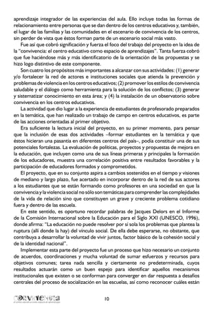 10
aprendizaje integrador de las experiencias del aula. Ello incluye todas las formas de
relacionamiento entre personas que se dan dentro de los centros educativos y, también,
el lugar de las familias y las comunidades en el escenario de convivencia de los centros,
sin perder de vista que éstos forman parte de un escenario social más vasto.
Fue así que cobró significación y fuerza el foco del trabajo del proyecto en la idea de
la “convivencia: el centro educativo como espacio de aprendizajes”. Tanta fuerza cobró
que fue haciéndose más y más identificatorio de la orientación de las propuestas y se
hizo logo distintivo de este componente.
Son cuatro los propósitos más importantes a alcanzar con sus actividades: (1) generar
y/o fortalecer la red de actores e instituciones sociales que atienda la prevención y
problemas de violencia en los centros educativos; (2) promover los estilos de convivencia
saludable y el diálogo como herramienta para la solución de los conflictos; (3) generar
y sistematizar conocimiento en esta área; y (4) la instalación de un observatorio sobre
convivencia en los centros educativos.
La actividad que dio lugar a la experiencia de estudiantes de profesorado preparados
en la temática, que han realizado un trabajo de campo en centros educativos, es parte
de las acciones orientadas al primer objetivo.
Era suficiente la lectura inicial del proyecto, en su primer momento, para pensar
que la inclusión de esas dos actividades –formar estudiantes en la temática y que
éstos hicieran una pasantía en diferentes centros del país–, podía constituir una de sus
potenciales fortalezas. La evaluación de políticas, proyectos y propuestas de mejora en
la educación, que incluyen como una de sus líneas primeras y principales la formación
de los educadores, muestra una correlación positiva entre resultados favorables y la
participación de educadores formados y comprometidos.
El proyecto, que en su conjunto aspira a cambios sostenidos en el tiempo y visiones
de mediano y largo plazo, fue acertado en incorporar dentro de la red de sus actores
a los estudiantes que se están formando como profesores en una sociedad en que la
convivencia y la violencia social no sólo son temáticas para comprender las complejidades
de la vida de relación sino que constituyen un grave y creciente problema cotidiano
fuera y dentro de las escuela.
En este sentido, es oportuno recordar palabras de Jacques Delors en el Informe
de la Comisión Internacional sobre la Educación para el Siglo XXI (UNESCO, 1996),
donde afirma: “La educación no puede resolver por sí sola los problemas que plantea la
ruptura (allí donde la hay) del vínculo social. De ella debe esperarse, no obstante, que
contribuya a desarrollar la voluntad de vivir juntos, factor básico de la cohesión social y
de la identidad nacional”.
Implementar esta parte del proyecto fue un proceso que hizo necesario un conjunto
de acuerdos, coordinaciones y mucha voluntad de sumar esfuerzos y recursos para
objetivos comunes; tarea nada sencilla y ciertamente no predeterminada, cuyos
resultados actuarán como un buen espejo para identificar aquellos mecanismos
institucionales que existen o se conforman para converger en dar respuesta a desafíos
centrales del proceso de socialización en las escuelas, así como reconocer cuáles están
 