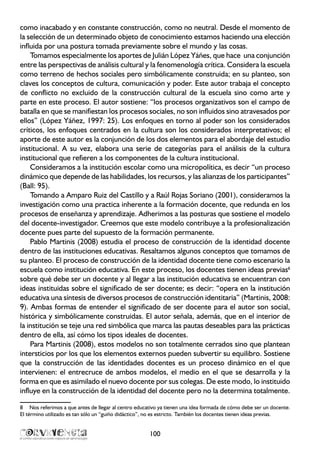 como inacabado y en constante construcción, como no neutral. Desde el momento de
la selección de un determinado objeto de conocimiento estamos haciendo una elección
influida por una postura tomada previamente sobre el mundo y las cosas.
Tomamos especialmente los aportes de Julián López Yáñes, que hace una conjunción
entre las perspectivas de análisis cultural y la fenomenología crítica. Considera la escuela
como terreno de hechos sociales pero simbólicamente construida; en su planteo, son
claves los conceptos de cultura, comunicación y poder. Este autor trabaja el concepto
de conflicto no excluido de la construcción cultural de la escuela sino como arte y
parte en este proceso. El autor sostiene: “los procesos organizativos son el campo de
batalla en que se manifiestan los procesos sociales, no son influidos sino atravesados por
ellos” (López Yáñez, 1997: 25). Los enfoques en torno al poder son los considerados
críticos, los enfoques centrados en la cultura son los considerados interpretativos; el
aporte de este autor es la conjunción de los dos elementos para el abordaje del estudio
institucional. A su vez, elabora una serie de categorías para el análisis de la cultura
institucional que refieren a los componentes de la cultura institucional.
Consideramos a la institución escolar como una micropolítica, es decir “un proceso
dinámico que depende de las habilidades, los recursos, y las alianzas de los participantes”
(Ball: 95).
Tomando a Amparo Ruiz del Castillo y a Raúl Rojas Soriano (2001), consideramos la
investigación como una practica inherente a la formación docente, que redunda en los
procesos de enseñanza y aprendizaje. Adherimos a las posturas que sostiene el modelo
del docente-investigador. Creemos que este modelo contribuye a la profesionalización
docente pues parte del supuesto de la formación permanente.
Pablo Martinis (2008) estudia el proceso de construcción de la identidad docente
dentro de las instituciones educativas. Resaltamos algunos conceptos que tomamos de
su planteo. El proceso de construcción de la identidad docente tiene como escenario la
escuela como institución educativa. En este proceso, los docentes tienen ideas previas8
sobre qué debe ser un docente y al llegar a las institución educativa se encuentran con
ideas instituidas sobre el significado de ser docente; es decir: “opera en la institución
educativa una síntesis de diversos procesos de construcción identitaria” (Martinis, 2008:
9). Ambas formas de entender el significado de ser docente para el autor son social,
histórica y simbólicamente construidas. El autor señala, además, que en el interior de
la institución se teje una red simbólica que marca las pautas deseables para las prácticas
dentro de ella, así cómo los tipos ideales de docentes.
Para Martinis (2008), estos modelos no son totalmente cerrados sino que plantean
intersticios por los que los elementos externos pueden subvertir su equilibro. Sostiene
que la construcción de las identidades docentes es un proceso dinámico en el que
intervienen: el entrecruce de ambos modelos, el medio en el que se desarrolla y la
forma en que es asimilado el nuevo docente por sus colegas. De este modo, lo instituido
influye en la construcción de la identidad del docente pero no la determina totalmente.
8	 Nos referimos a que antes de llegar al centro educativo ya tienen una idea formada de cómo debe ser un docente.
El término utilizado es tan sólo un “guiño didáctico”, no es estricto. También los docentes tienen ideas previas.
100
 