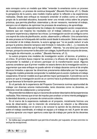 este concepto como un modelo que debe “entender la enseñanza como un proceso
de investigación, un proceso de continua búsqueda” (Bausela Herreras, s/f: 1). Desde
la perspectiva de la autora, este modelo implica aplicar la reflexión a las experiencias
realizadas. Desde este enfoque es necesario entender el análisis como un elemento
propio de la actividad educativa, buscando tener una mirada crítica sobre las propias
prácticas, que permita planificar, sistematizar y, de ser necesario, reorientar el trabajo,
siempre con el objetivo de optimizar los procesos de enseñanza y de aprendizaje.
Bausela considera especialmente los trabajos de investigación-acción cooperativos.
Sostiene que son mejores los resultados con el trabajo colectivo, ya que permite
compartir experiencias y objetivar las críticas. La investigación-acción se configura como
una espiral de ciclos de planificación, acción, observación y reflexión. Una característica
de este proceso es la búsqueda del cambio social desde la educación. Sobre este modo
de entender el de trabajo docente, la autora agrega que “no se puede reducir al aula
porque la práctica docente tampoco está limitada ni reducida a ella […] y necesita de
unas condiciones laborales qué la hagan posible”. Además, “es una tarea que consume
tiempo, porque lo consumen la discusión con colegas, la planificación conjunta de tareas,
la recogida de información, su análisis.” (Bausela Herreras, s/f: 3).
La autora propone tres modelos de investigación acción: el técnico, el práctico y
el crítico. El primero busca mejorar las acciones y la eficacia del sistema, el segundo
comprender la realidad y el tercero participar en la transformación social. Algunos
autores consideran que el primer modelo no estaría dentro de la investigación-acción y
argumentan que este enfoque no puede admitir el trabajo docente como el de simples
técnicos limitados a ejecutar las directrices previamente elaboradas por los expertos.
El segundo modelo pretende comprender la realidad para la acción mediante el trabajo
cooperativo. El tercer modelo es el que admite mayor participación. Coincidimos con la
autora en que la investigación-acción es un camino hacia la profesionalización docente,
ya que favorece la formación permanente.
En el período de la experiencia del Proyecto Convivencia tuvimos oportunidad de
trabajar con diversos actores institucionales, tanto docentes como no docentes, en
diferente nivel de colaboración y compromiso9
.
Nopretendemoselaboraraquíunraccontodecarácterdescriptivodelasexperiencias
realizadas. Nos interesa que sirvan de impulso para analizar un tema interés pedagógico:
la identidad docente y su proceso de construcción colectiva.
En el marco de la experiencia realizada en el proyecto, inicialmente hicimos una
tarea de observación, con la intención de orientarnos en relación a las diferentes
modalidades de trabajo en el centro y de conocer la opinión de los distintos actores
sobre el trabajo coordinado, el trabajo en equipo y el trabajo en red. A partir de esto
pudimos apreciar una mayor apertura a este tipo de trabajo por parte de los docentes
9	 Se realiza aquí una generalización que permita el estudio; por supuesto, el caso concreto no
excluye las excepciones.
102
 