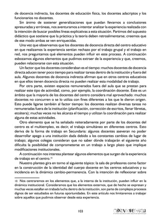 de docencia indirecta, los docentes de educación física, los docentes adscriptos y los
funcionarios no docentes.
Sin ánimo de sostener generalizaciones que puedan llevarnos a conclusiones
apresuradas y erróneas, nos aventuramos a intentar analizar la experiencia realizada con
la intención de buscar posibles líneas explicativas a esta situación. Partimos del supuesto
didáctico que sostiene que la práctica y la teoría deben retroalimentarse; creemos que
de ese modo ambas se ven enriquecidas.
Una vez que observamos que los docentes de docencia directa del centro educativo
en que realizamos la experiencia sentían rechazo por el trabajo grupal y el trabajo en
red, nos preguntamos qué elementos pueden influir en este proceso. A continuación
esbozamos algunos elementos que pudimos extraer de la experiencia y que, creemos,
pueden relacionarse con esta situación.
Un factor que los docentes consideraban es el tiempo: muchos docentes de docencia
directa aducen tener poco tiempo para realizar tareas dentro de la institución y fuera del
aula. Algunos docentes de docencia indirecta afirman que en otros centros educativos
en que ellos tienen docencia directa no pueden realizar esta modalidad de trabajo.
Por otra parte, existen espacios remunerados fuera del aula que se prestan para
realizar este tipo de actividad, como, por ejemplo, la coordinación docente. Éste es un
ámbito que la mayoría de los docentes del centro considera mal aprovechado: muchos
docentes no concurren o se lo utiliza con fines diferentes a los que le dieron origen.
Esto puede ligarse también al factor tiempo: los docentes realizan diversas tareas no
remuneradas fuera de la institución (planificación, corrección de escritos, llenar libretas,
etcétera); muchas veces no les alcanza el tiempo y utilizan la coordinación para realizar
alguna de estas actividades.
Otro elemento que se ha señalado reiteradamente por parte de los docentes del
centro es el multiempleo, es decir, el trabajo simultáneo en diferentes centros. Esto
deriva de la forma de trabajo en Secundaria: algunos docentes aseveran no poder
desarrollar apego a una institución dada debido a los constantes cambios de lugar de
trabajo; algunos colegas consideran que no saber dónde trabajarán el siguiente año
dificulta la posibilidad de comprometerse en un trabajo a largo plazo que implique
modificaciones institucionales.
A continuación nos interesa plantear algunos elementos que surgen de la experiencia
de trabajo en el centro.10
Nuestro planteo gira en torno al siguiente tópico: la sala de profesores como factor
en la construcción de la identidad del cuerpo docente en los centros educativos y su
incidencia en la dinámica cambio-permanencia. Con la intención de reflexionar sobre
10	 Nos centraremos en los elementos que, a la interna de la institución, pueden influir en la
dinámica institucional. Consideramos que los elementos externos, que de hecho se expresan y
muchas veces estallan en trabada lucha dentro de la institución, son parte de complejos procesos
dignos de ser estudiados en futuras oportunidades. En este artículo nos limitaremos a trabajar
sobre aquellos que pudimos observar desde esta experiencia.
103
 
