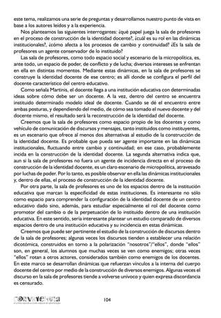 este tema, realizamos una serie de preguntas y desarrollamos nuestro punto de vista en
base a los autores leídos y a la experiencia.
Nos planteamos las siguientes interrogantes: ¿qué papel juega la sala de profesores
en el proceso de construcción de la identidad docente?, ¿cuál es su rol en las dinámicas
institucionales?, ¿cómo afecta a los procesos de cambio y continuidad? ¿Es la sala de
profesores un agente conservador de lo instituido?
Las sala de profesores, como todo espacio social y escenario de la micropolítica, es,
ante todo, un espacio de poder, de conflicto y de lucha; diversos intereses se enfrentan
en ella en distintas momentos. Mediante estas dinámicas, en la sala de profesores se
construye la identidad docente de ese centro; es allí donde se configura el perfil del
docente característico del centro educativo.
Como señala Martinis, el docente llega a una institución educativa con determinadas
ideas sobre cómo debe ser un docente. A la vez, dentro del centro se encuentra
instituido determinado modelo ideal de docente. Cuando se dé el encuentro entre
ambas posturas, y dependiendo del medio, de cómo sea tomado el nuevo docente y del
docente mismo, el resultado será la reconstrucción de la identidad del docente.
Creemos que la sala de profesores como espacio propio de los docentes y como
vehículo de comunicación de discursos y mensajes, tanto instituidos como instituyentes,
es un escenario que ofrece al menos dos alternativas al estudio de la construcción de
la identidad docente. Es probable que pueda ser agente importante en las dinámicas
institucionales, fluctuando entre cambio y continuidad; en ese caso, probablemente
incida en la construcción de la identidad docente. La segunda alternativa indica que,
aun si la sala de profesores no fuera un agente de incidencia directa en el proceso de
construcción de la identidad docente, es un claro escenario de micropolítica, atravesado
por luchas de poder. Por lo tanto, es posible observar en ella las dinámicas institucionales
y, dentro de ellas, el proceso de construcción de la identidad docente.
Por otra parte, la sala de profesores es uno de los espacios dentro de la institución
educativa que marcan la especificidad de estas instituciones. Es interesante no sólo
como espacio para comprender la configuración de la identidad docente de un centro
educativo dado sino, además, para estudiar especialmente el rol del docente como
promotor del cambio o de la perpetuación de lo instituido dentro de una institución
educativa. En este sentido, sería interesante plantear un estudio comparado de diversos
espacios dentro de una institución educativa y su incidencia en estas dinámicas.
Creemos que puede ser pertinente el estudio de la construcción de discursos dentro
de la sala de profesores; algunas veces los discursos tienden a establecer una relación
dicotómica, construidos en torno a la polarización “nosotros”/“ellos”, donde “ellos”
son, en general, los alumnos que muchas veces se ven como enemigos; otras veces
“ellos” rotan a otros actores, considerados también como enemigos de los docentes.
En este marco se desarrollan dinámicas que refuerzan vínculos a la interna del cuerpo
docente del centro por medio de la construcción de diversos enemigos. Algunas veces el
discurso en la sala de profesores tiende a volverse unívoco y quien expresa discordancia
es censurado.
104
 