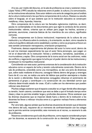 A la vez, por medio del discurso, en la sala de profesores se crean y sostienen mitos.
López Yáñez (1997) estudia las relaciones entre el poder, la cultura y la comunicación,
en las instituciones educativas. Este autor elabora una serie de categorías para el análisis
de la cultura institucional a las que llama componentes de la cultura. Destaco su estudio
sobre el lenguaje, en el que sostiene que en la institución educativa se construyen
metáforas, mitos, leyendas, historias.
Otro componente de la cultura son los llamados reglamentos implícitos, es decir,
pautas no contempladas en los documentos pero que rigen la conducta de los actores
institucionales: valores, criterios que se utilizan para juzgar los hechos, acciones y
personas, asunciones, creencias básicas de los miembros de una cultura, significados
comunes.
Otros componentes son la fuerza institucional, importancia de la cultura de una
institución y su influencia sobre la conducta, y la orientación, es decir, cómo resuelve la
cultura el equilibrio delicado entre estabilidad y cambio y cómo se proyecta al futuro en
este sentido (orientación retrospectiva, orientación prospectiva).
Finalmente, destaco especialmente del planteo del autor la trama social, dentro de
la cual me interesan especialmente los que el autor llama personajes, que juegan un
rol en el desarrollo de la institución: héroes y antihéroes, narradores, sacerdotes, y
murmuradores y espías. Otro componente de la trama social son las coaliciones, redes
de conflicto y negociación que signan la lucha por el poder dentro de las instituciones y
constituyen la micropolítica institucional.
Coincidiendo con este autor, partimos entonces de la consideración de la institución
educativa como un espacio de lucha y tensión culturalmente construido. Dentro de la
sala de profesores, entendida como una micropolítica, se dan una serie de dinámicas
que, sobre todo mediante el discurso, consagran líderes dentro del grupo y enemigos
fuera de él; a su vez, se realiza una serie de hábitos que podrían asemejarse a rituales
de la nación o efemérides. Estos elementos conjugados refuerzan el sentimiento de
pertenencia al grupo y contribuyen a la construcción de una identidad común que
refuerza determinado estado de cosas. ¿Cuál o cuáles son los elementos que pueden
reforzar esta dinámica?
Muchos colegas sostienen que el espacio a estudiar es un lugar donde ellos descargan
su tensión, hacen catarsis; consideran que esto se debe a que el limitado tiempo entre
clases y clase no permite entablar largas y profundas discusiones. Otros sostienen que
las diversas situaciones que se imponen desde fuera y dentro de la institución a los
docentes los llevan a reforzar vínculos entre sí y a generar rechazo frente a elementos
exteriores.
Por otro lado, algunos señalan que las diversas situaciones de tensión que el docente
vive dentro del aula, requieren de un momento de confraternización con los colegas
que le permita sentirse comprendido; este momento es el recreo, su escenario la sala
de profesores.
Nosotros consideramos que la sala de profesores, como espacio considerado propio
por los docentes, es escenario de la construcción de su identidad. Cabe preguntarse
105
 