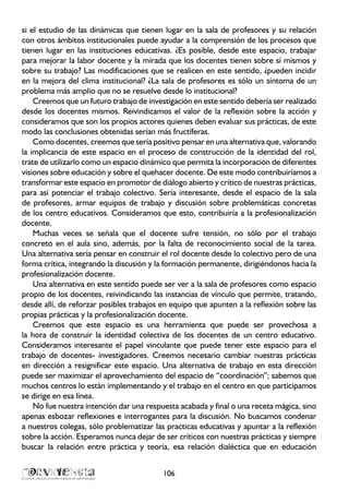 si el estudio de las dinámicas que tienen lugar en la sala de profesores y su relación
con otros ámbitos institucionales puede ayudar a la comprensión de los procesos que
tienen lugar en las instituciones educativas. ¿Es posible, desde este espacio, trabajar
para mejorar la labor docente y la mirada que los docentes tienen sobre sí mismos y
sobre su trabajo? Las modificaciones que se realicen en este sentido, ¿pueden incidir
en la mejora del clima institucional? ¿La sala de profesores es sólo un síntoma de un
problema más amplio que no se resuelve desde lo institucional?
Creemos que un futuro trabajo de investigación en este sentido debería ser realizado
desde los docentes mismos. Reivindicamos el valor de la reflexión sobre la acción y
consideramos que son los propios actores quienes deben evaluar sus prácticas, de este
modo las conclusiones obtenidas serían más fructíferas.
Como docentes, creemos que sería positivo pensar en una alternativa que, valorando
la implicancia de este espacio en el proceso de construcción de la identidad del rol,
trate de utilizarlo como un espacio dinámico que permita la incorporación de diferentes
visiones sobre educación y sobre el quehacer docente. De este modo contribuiríamos a
transformar este espacio en promotor de diálogo abierto y crítico de nuestras prácticas,
para así potenciar el trabajo colectivo. Sería interesante, desde el espacio de la sala
de profesores, armar equipos de trabajo y discusión sobre problemáticas concretas
de los centro educativos. Consideramos que esto, contribuiría a la profesionalización
docente.
Muchas veces se señala que el docente sufre tensión, no sólo por el trabajo
concreto en el aula sino, además, por la falta de reconocimiento social de la tarea.
Una alternativa sería pensar en construir el rol docente desde lo colectivo pero de una
forma crítica, integrando la discusión y la formación permanente, dirigiéndonos hacia la
profesionalización docente.
Una alternativa en este sentido puede ser ver a la sala de profesores como espacio
propio de los docentes, reivindicando las instancias de vínculo que permite, tratando,
desde allí, de reforzar posibles trabajos en equipo que apunten a la reflexión sobre las
propias prácticas y la profesionalización docente.
Creemos que este espacio es una herramienta que puede ser provechosa a
la hora de construir la identidad colectiva de los docentes de un centro educativo.
Consideramos interesante el papel vinculante que puede tener este espacio para el
trabajo de docentes- investigadores. Creemos necesario cambiar nuestras prácticas
en dirección a resignificar este espacio. Una alternativa de trabajo en esta dirección
puede ser maximizar el aprovechamiento del espacio de “coordinación”; sabemos que
muchos centros lo están implementando y el trabajo en el centro en que participamos
se dirige en esa línea.
No fue nuestra intención dar una respuesta acabada y final o una receta mágica, sino
apenas esbozar reflexiones e interrogantes para la discusión. No buscamos condenar
a nuestros colegas, sólo problematizar las practicas educativas y apuntar a la reflexión
sobre la acción. Esperamos nunca dejar de ser críticos con nuestras prácticas y siempre
buscar la relación entre práctica y teoría, esa relación dialéctica que en educación
106
 
