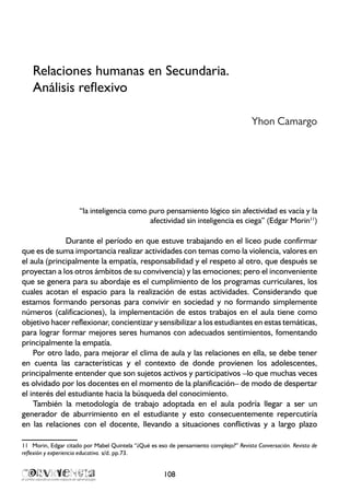 Relaciones humanas en Secundaria.
Análisis reflexivo
Yhon Camargo
“la inteligencia como puro pensamiento lógico sin afectividad es vacía y la
afectividad sin inteligencia es ciega” (Edgar Morin11
)
Durante el período en que estuve trabajando en el liceo pude confirmar
que es de suma importancia realizar actividades con temas como la violencia, valores en
el aula (principalmente la empatía, responsabilidad y el respeto al otro, que después se
proyectan a los otros ámbitos de su convivencia) y las emociones; pero el inconveniente
que se genera para su abordaje es el cumplimiento de los programas curriculares, los
cuales acotan el espacio para la realización de estas actividades. Considerando que
estamos formando personas para convivir en sociedad y no formando simplemente
números (calificaciones), la implementación de estos trabajos en el aula tiene como
objetivo hacer reflexionar, concientizar y sensibilizar a los estudiantes en estas temáticas,
para lograr formar mejores seres humanos con adecuados sentimientos, fomentando
principalmente la empatía.
Por otro lado, para mejorar el clima de aula y las relaciones en ella, se debe tener
en cuenta las características y el contexto de donde provienen los adolescentes,
principalmente entender que son sujetos activos y participativos –lo que muchas veces
es olvidado por los docentes en el momento de la planificación– de modo de despertar
el interés del estudiante hacia la búsqueda del conocimiento.
También la metodología de trabajo adoptada en el aula podría llegar a ser un
generador de aburrimiento en el estudiante y esto consecuentemente repercutiría
en las relaciones con el docente, llevando a situaciones conflictivas y a largo plazo
11	 Morin, Edgar citado por Mabel Quintela “¿Qué es eso de pensamiento complejo?” Revista Conversación. Revista de
reflexión y experiencia educativa. s/d. pp.73.
108
 