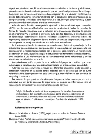 repetición y/o deserción. El estudiante comienza a charlar, a molestar y el docente,
posteriormente, lo retira del aula, pensando que así resuelve el problema. Sin embargo,
la decisión que toma en ese instante es la propagación de una situación conflictiva. Lo
que se debería hacer es fomentar el diálogo con el estudiante, para saber la causa de su
comportamiento (actitudes), para determinar, a la vez, el origen del problema y buscar
posibles acuerdos o soluciones entre los involucrados.
Además, en la función desempeñada ayudando a los estudiantes que concurrían
al PIU, percibí que sus dificultades para estudiar se debían al hecho de no saber la
forma de hacerlo. Considero que la solución sería implementar técnicas de estudio
en el programa PIU y también a través del aula, con los docentes, lo que favorecería
el aprendizaje, obteniéndose mejores resultados académicos, menores índices de
repetición y deserción, y logrando, de esta manera, un clima de cooperación, adquisición
de competencias y mejores relaciones entre docente y estudiante.
La implementación de las técnicas de estudio contribuiría al aprendizaje de los
estudiantes, pues estarían más comprometidos e interesados con sus tareas, a la vez
acompañarían la metodología adoptada por el docente. Esto generaría un mayor grado
de atención en clase, logrando atrapar al estudiante y así fomentando clases atractivas,
que tenderían a una disminución de las conversaciones entre estudiantes y de las
situaciones de indisciplina en el aula.
A modo de conclusión, a partir de las actividades del proyecto, considero que no se
debe juzgar al estudiante por una actitud inapropiada sin antes conocer su realidad.
Además, en esta convivencia a través de diferentes situaciones pude conocer y
establecer relaciones en las cuales percibí aspectos del rol docente que son de suma
relevancia para desempeñarse en esta tarea y que creo definen el ser docente: la
empatía y la tolerancia.
Por lo tanto, lo que queda en el adolescente después de haber pasado por un centro
educativo no son tanto cadenas de argumentos o bloques de información, sino el
recuerdo del clima afectivo e interpersonal que pudo convivir:
“algún día la educación incluirá en su programa de estudios la enseñanza
de habilidades tan esencialmente humanas como el autoconocimiento, el
autocontrol, la empatía y el arte de escuchar, resolver conflictos y colaborar
con los demás…” (Goleman, citado por Gamboa de Vitelleschi, 2006:
109).
Referencias bibliográficas
Gamboa de Vitelleschi, Susana (2006) Juegos por la no violencia. Bonum, Buenos
Aires, 2006.
Quintela, Mabel “¿Qué es eso de pensamiento complejo?” Conversación. Revista
de reflexión y experiencia educativa, Montevideo.
109
 