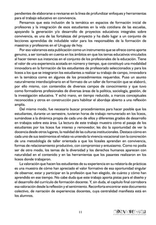 11
pendientes de elaborarse o revisarse en la línea de profundizar enfoques y herramientas
para el trabajo educativo en convivencia.
Pensamos que esta inclusión de la temática en espacios de formación inicial de
profesores y la integración de esos estudiantes en la vida cotidiana de las escuelas,
apoyando la generación y/o desarrollo de proyectos educativos integrales sobre
convivencia, es una de las fortalezas del proyecto y ha dado lugar a un conjunto de
lecciones aprendidas de indudable valor para los responsables de la formación de
maestros y profesores en el Uruguay de hoy.
Por eso valoramos esta publicación como un instrumento que se ofrece como aporte
genuino, a ser tomado en cuenta en los ámbitos en que los temas educativos vinculados
al hacer tienen sus instancias en el conjunto de los profesionales de la educación. Tiene
el valor de una experiencia acotada en número y tiempo, que constituyó una modalidad
innovadora en la formación de los estudiantes de profesorado seleccionados y para los
liceos a los que se integraron los estudiantes a realizar su trabajo de campo, innovadora
en la temática como en algunos de los procedimientos requeridos. Puso un asunto
naturalmente interdisciplinario en el formato de un taller de formación que se elaboró,
por ello mismo, con contenidos de diversos campos de conocimiento y que tuvo
como formadores profesionales de diversas áreas de la política, sociología, gestión, de
la investigación educativa. Y echó mano, en tiempo reducido, a marcos conceptuales
reconocidos y otros en construcción para habilitar el abordaje abierto a una reflexión
amplia.
Del mismo modo, fue necesario buscar procedimientos para hacer posible que los
estudiantes, durante un semestre, tuvieran horas de trabajo remunerado en los liceos,
sumándose a la dinámica propia de cada uno de ellos y diferentes grados de desarrollo
en trabajos sobre esta área. La lectura de este trabajo muestra cómo el pasaje de los
estudiantes por los liceos fue intenso y removedor, les dio la oportunidad de ver la
docencia desde otros lugares, la realidad de las culturas institucionales. Destaco cómo en
cada uno de sus testimonios el relato va uniendo la vivencia vocacional con la concreción
de una metodología de taller orientada a que los liceales aprendan en convivencia,
formas de relacionamiento productivo, con compromiso y entusiasmo. Como no podía
ser de otro modo, los temas de la diversidad y los derechos humanos aparecen con
naturalidad en el contenido y en las herramientas que los pasantes realizaron en los
liceos donde trabajaron.
La valoración que hacen los estudiantes de su experiencia en su relatoría de prácticas
es una muestra de cómo han apreciado el valor formativo de esa oportunidad singular
de observar, estar y participar en la profesión que han elegido, de cuánto y cómo han
aprendido en ese tiempo. No cabe duda que este trabajo aporta pistas para el diseño y
el desarrollo del currículo de formación docente. Y, sin duda, el capítulo final corrobora
esa valoración desde la reflexión y el sentimiento. Reconforta encontrar este documento
colectivo, de narración de experiencias docentes, cuya centralidad manifiesta está en
los alumnos.
 