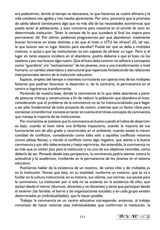 era padecemos, donde el tiempo se desvanece, lo que hacemos se vuelve efímero y la
vida cotidiana nos agobia y nos resulta apremiante. Por otro, parecería que la promesa
de salida laboral constituyera algo que va más allá de las necesidades económicas que
pueda tener el adolescente, y esto concierne para nosotros en el sentido de estar en
determinada institución. Tener la certeza de lo que sucederá al final los inspira para
permanecer allí. Por último, podemos preguntarnos por qué abandonan: ¿realmente
buscan formarse en áreas distintas a las que el liceo o UTU les ofrece? ¿O, tal vez,
lo que buscan sea un lugar distinto para estudiar? Puede ser que se deba a múltiples
motivos, o quizá a que las instituciones no son capaces de ofrecer un lugar. Pero si el
lugar en tanto espacio incidiera en el abandono, podría deberse a que el liceo no los
sostiene y por eso buscan algo nuevo. Que el liceo deba sostener no adhiere a conceptos
como “guardería” y/o “reclutamiento” de los jóvenes, sino a una transformación a nivel
humano, un cambio sistemático y estructural que repercuta fortaleciendo las relaciones
interpersonales dentro de la institución educativa.
Espacio, empleo del tiempo e intereses curriculares son apenas tres de los múltiples
factores que podrían favorecer la deserción o, de lo contrario, la permanencia en el
centro si lográramos transformarlos.
Partiendo de nuestra base, donde la convivencia es lo que debe abordarse a partir
de posturas críticas y constructivas a fin de reducir la población que abandona el liceo,
considerando que el problema de la convivencia no se ha institucionalizado para llegar
a ser pilar fundamental de todo proyecto de centro, creemos que un factor clave para
comenzar a transformar consiste en tener en cuenta el erróneo concepto de convivencia
que maneja la mayoría de las instituciones.
Por momentos se sostiene que la convivencia es buena cuando el índice de deserción
es bajo, cuando el liceo tiene una brillante trayectoria, cuando la mayoría de sus
funcionarios son de alto grado y reconocidos en el ambiente, cuando existe la menor
cantidad de conflictos, considerando como tales sólo a aquellos conflictos notorios
(como peleas físicas), y viendo al conflicto como algo negativo, que atenta a la buena
convivencia y por ello debe evitarse y hasta reprimirse. Así entendida, la convivencia no
es más que un sticker plus para la institución y no uno de sus objetivos centrales, como
debería de ser. Pensada desde esta perspectiva, la convivencia podría atentar contra lo
actitudinal y lo académico, incidiendo en la permanencia de los jóvenes en el sistema
educativo.
Podríamos hablar de la existencia de un nosotros, de varios ellos y de múltiples yo
en la institución. Vemos que ésta, en su totalidad, conforma un nosotros, que se va a
fundar en la cultura institucional, en su historia, sus valores, sus normas, sus pautas para
la convivencia. La institución por sí sola no se sustenta sin la existencia de ellos, que
actúan desde el interior (alumnos, docentes y no docentes) y otros que participan desde
el exterior (las familias, el barrio y las organizaciones sociales) y en cada grupo existen
determinados yo (individualidades), que lo hacen posible.
Trabajar la convivencia en un centro educativo corresponde, entonces, al trabajo
minucioso de hacer notorias esas individualidades que conforman la institución, la
111
 