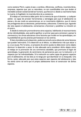 como sostiene Morin, sujeto al azar, a cambios, diferencias, conflictos, incertidumbres,
sorpresas, aspectos que, por su naturaleza, no son cuantificables sino que aluden al
inevitable carácter existencial del ser humano, que lleva en sí, desde su nacimiento hasta
la muerte, la fragilidad y la incertidumbre de su existencia.
El trabajo en convivencia debe partir de la creencia de que el docente –y cualquier
adulto– es capaz de proveer herramientas y estrategias para que el adolescente se
piense y de ese modo se autoconstruya, en un movimiento dialéctico, que él mismo
sea protagonista de sus decisiones, pensamientos y afecciones. Creemos que, logrando
dar este espacio al adolescente, comenzamos a favorecer y posibilitar su inclusión en
el centro.
Si desde la institución promoviéramos otros espacios, habilitando al reconocimiento
de las individualidades, esto podría significar un primer paso para comenzar a pensar la
convivencia y los climas educativos como factores que inciden en los aprendizajes y en
la posibilidad de que los jóvenes permanezcan en los centros.
Si bien el problema es la deserción, podemos tomarla como efecto de varios factores
que pueden estimularla. Si la deserción es el efecto, no deberíamos más que atacar a
su o sus causas. Por lo tanto, un proyecto de centro quizás no deba tener como objeto
disminuir la deserción a secas: lo más adecuado sería considerar dicho objeto como
el trabajo en la promoción de una convivencia saludable, que promueva el logro de
aprendizajes, la generación de sentimiento de pertenencia para con la institución y el
respecto por las individualidades. Si la institución se vuelve capaz de generar espacios
para el adolescente, tal vez éste ya no tenga por qué deambular en su búsqueda. Una
forma, quizá, adecuada para que estos espacios sean espacios del adolescente y éste
los sienta como tal sería que el propio adolescente fuera el constructor de dichos
espacios.
113
 