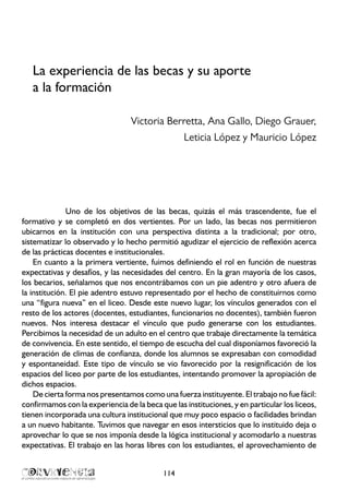 La experiencia de las becas y su aporte
a la formación
Victoria Berretta, Ana Gallo, Diego Grauer,
Leticia López y Mauricio López
Uno de los objetivos de las becas, quizás el más trascendente, fue el
formativo y se completó en dos vertientes. Por un lado, las becas nos permitieron
ubicarnos en la institución con una perspectiva distinta a la tradicional; por otro,
sistematizar lo observado y lo hecho permitió agudizar el ejercicio de reflexión acerca
de las prácticas docentes e institucionales.
En cuanto a la primera vertiente, fuimos definiendo el rol en función de nuestras
expectativas y desafíos, y las necesidades del centro. En la gran mayoría de los casos,
los becarios, señalamos que nos encontrábamos con un pie adentro y otro afuera de
la institución. El pie adentro estuvo representado por el hecho de constituirnos como
una “figura nueva” en el liceo. Desde este nuevo lugar, los vínculos generados con el
resto de los actores (docentes, estudiantes, funcionarios no docentes), también fueron
nuevos. Nos interesa destacar el vínculo que pudo generarse con los estudiantes.
Percibimos la necesidad de un adulto en el centro que trabaje directamente la temática
de convivencia. En este sentido, el tiempo de escucha del cual disponíamos favoreció la
generación de climas de confianza, donde los alumnos se expresaban con comodidad
y espontaneidad. Este tipo de vínculo se vio favorecido por la resignificación de los
espacios del liceo por parte de los estudiantes, intentando promover la apropiación de
dichos espacios.
De cierta forma nos presentamos como una fuerza instituyente. El trabajo no fue fácil:
confirmamos con la experiencia de la beca que las instituciones, y en particular los liceos,
tienen incorporada una cultura institucional que muy poco espacio o facilidades brindan
a un nuevo habitante. Tuvimos que navegar en esos intersticios que lo instituido deja o
aprovechar lo que se nos imponía desde la lógica institucional y acomodarlo a nuestras
expectativas. El trabajo en las horas libres con los estudiantes, el aprovechamiento de
114
 